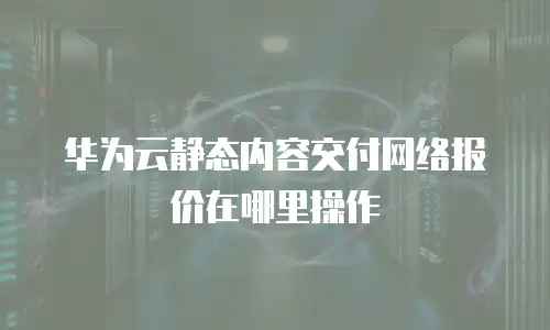 华为云静态内容交付网络报价在哪里操作