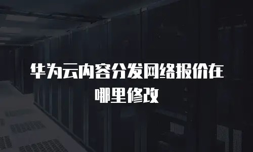 华为云内容分发网络报价在哪里修改