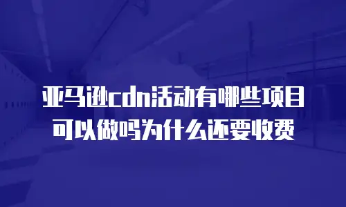 亚马逊cdn活动有哪些项目可以做吗为什么还要收费