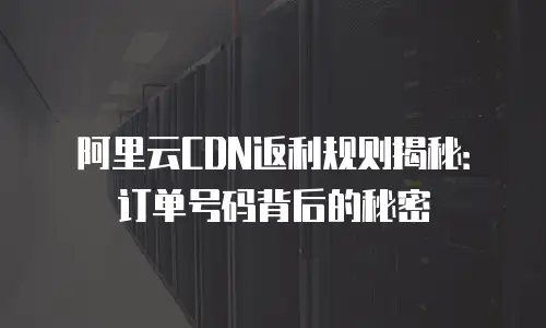阿里云CDN返利规则揭秘：订单号码背后的秘密