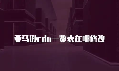 亚马逊cdn一览表在哪修改
