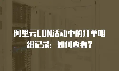 阿里云CDN活动中的订单明细记录：如何查看？