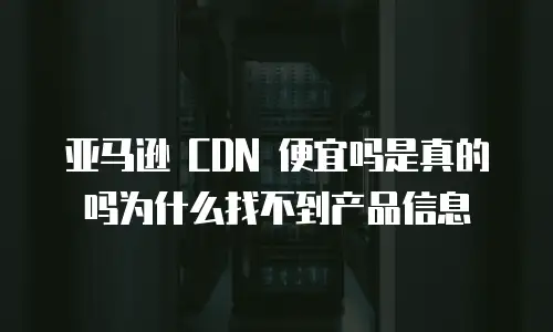 亚马逊 CDN 便宜吗是真的吗为什么找不到产品信息
