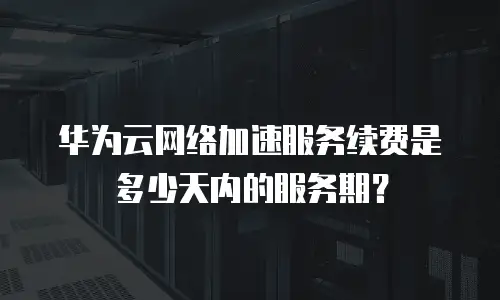 华为云网络加速服务续费是多少天内的服务期？