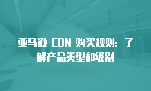 亚马逊 CDN 购买规则：了解产品类型和级别