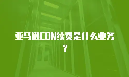 亚马逊CDN续费是什么业务？