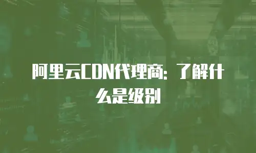 阿里云CDN代理商: 了解什么是级别