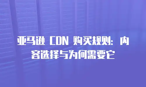 亚马逊 CDN 购买规则：内容选择与为何需要它
