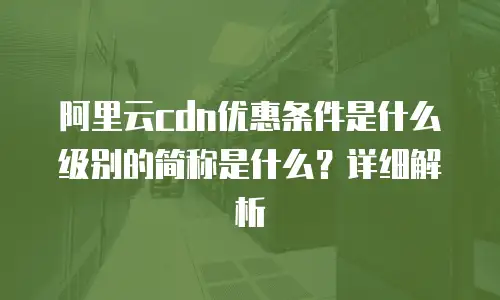 阿里云cdn优惠条件是什么级别的简称是什么？详细解析