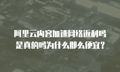 阿里云内容加速网络返利吗是真的吗为什么那么便宜？