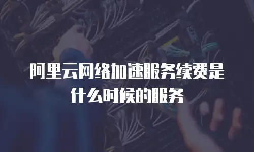阿里云网络加速服务续费是什么时候的服务