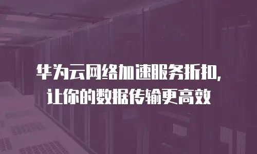 华为云网络加速服务折扣，让你的数据传输更高效