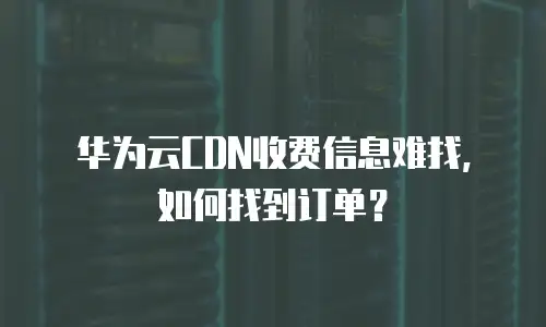 华为云CDN收费信息难找，如何找到订单？