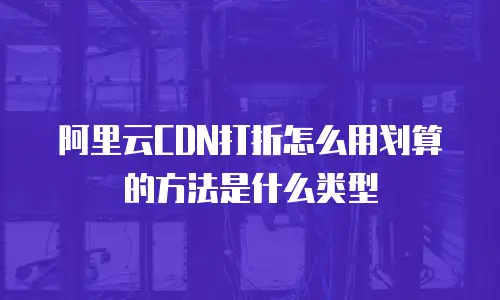 阿里云CDN打折怎么用划算的方法是什么类型