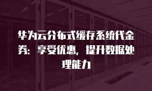 华为云分布式缓存系统代金券：享受优惠，提升数据处理能力