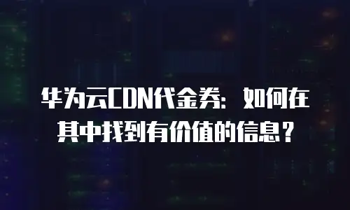 华为云CDN代金券：如何在其中找到有价值的信息？