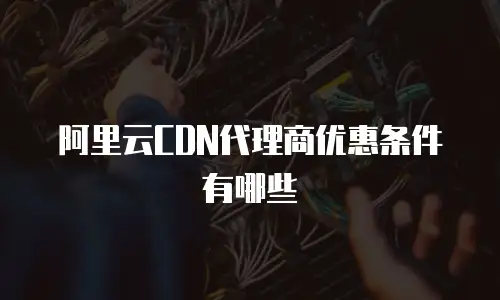 阿里云CDN代理商优惠条件有哪些