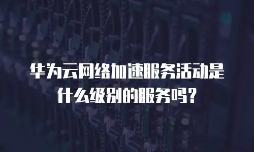 华为云网络加速服务活动是什么级别的服务吗？