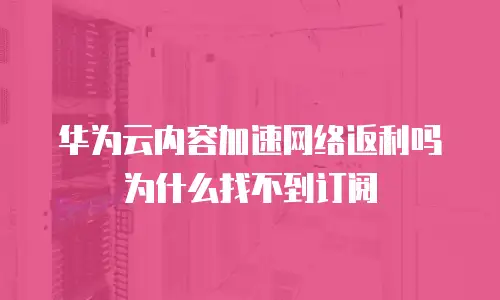 华为云内容加速网络返利吗为什么找不到订阅