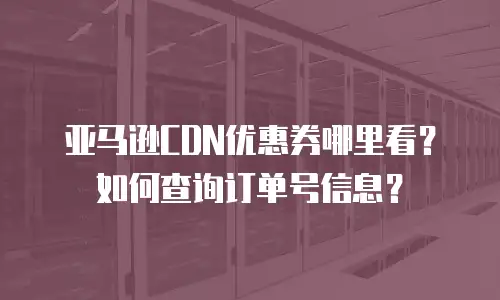 亚马逊CDN优惠券哪里看？如何查询订单号信息？
