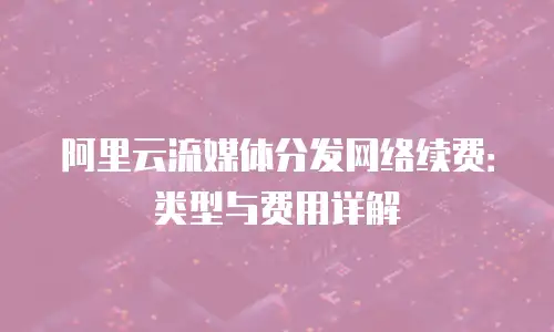 阿里云流媒体分发网络续费：类型与费用详解