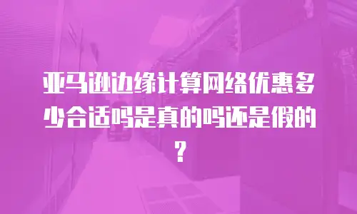 亚马逊边缘计算网络优惠多少合适吗是真的吗还是假的？