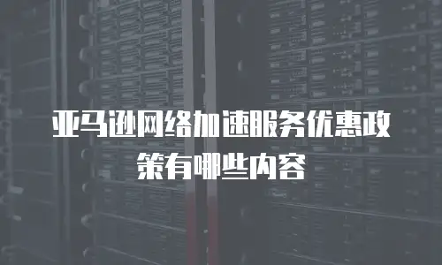 亚马逊网络加速服务优惠政策有哪些内容