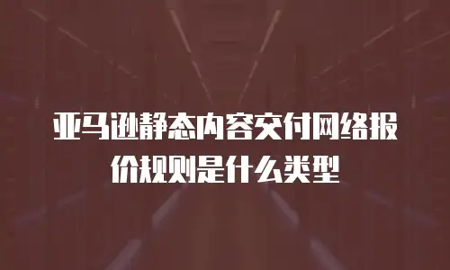 亚马逊静态内容交付网络报价规则是什么类型