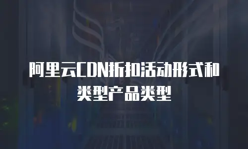 阿里云CDN折扣活动形式和类型产品类型