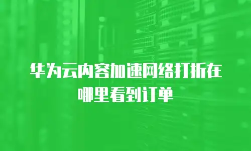 华为云内容加速网络打折在哪里看到订单