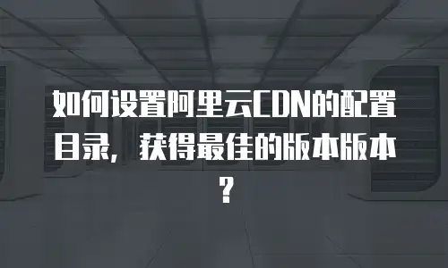 如何设置阿里云CDN的配置目录，获得最佳的版本版本？