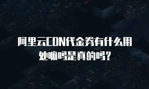 阿里云CDN代金券有什么用处嘛吗是真的吗？