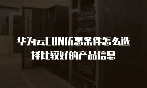 华为云CDN优惠条件怎么选择比较好的产品信息