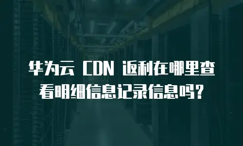 华为云 CDN 返利在哪里查看明细信息记录信息吗？