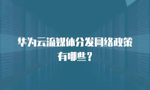 华为云流媒体分发网络政策有哪些？