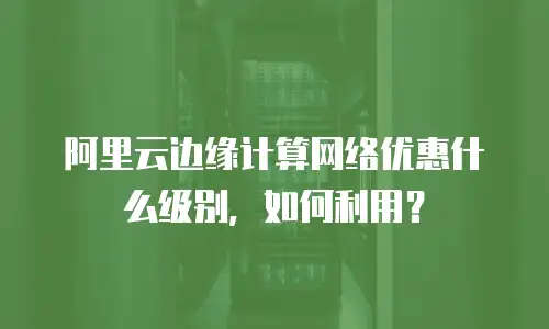 阿里云边缘计算网络优惠什么级别，如何利用？