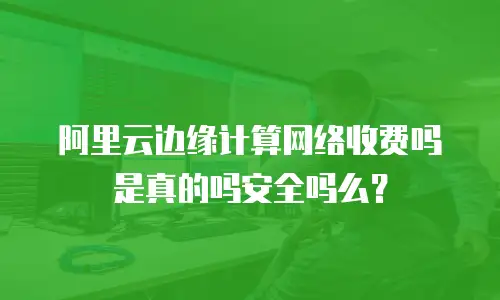 阿里云边缘计算网络收费吗是真的吗安全吗么？