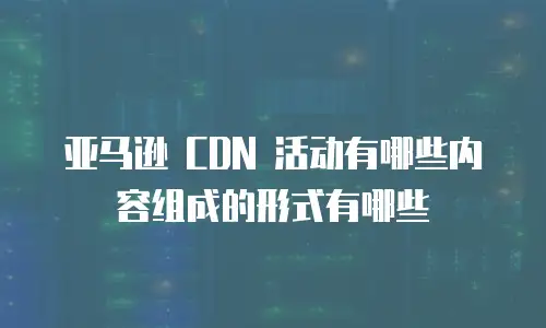 亚马逊 CDN 活动有哪些内容组成的形式有哪些