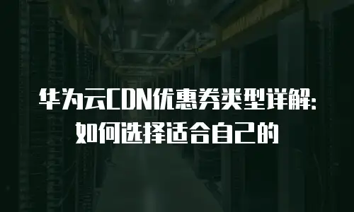 华为云CDN优惠券类型详解：如何选择适合自己的
