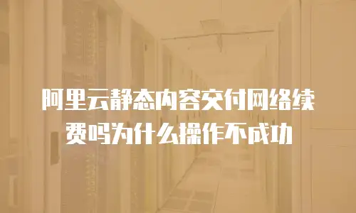 阿里云静态内容交付网络续费吗为什么操作不成功