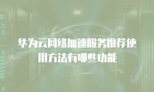 华为云网络加速服务推荐使用方法有哪些功能