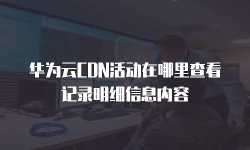 华为云CDN活动在哪里查看记录明细信息内容