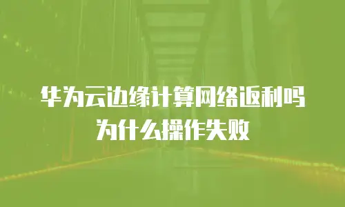 华为云边缘计算网络返利吗为什么操作失败