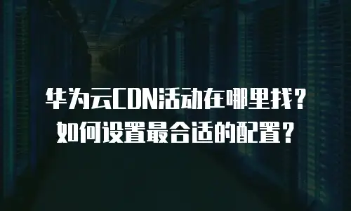 华为云CDN活动在哪里找？如何设置最合适的配置？
