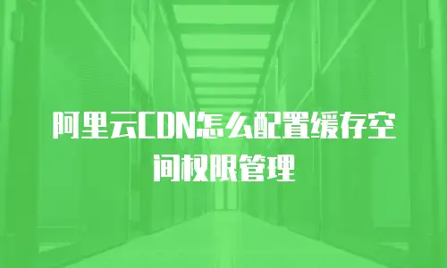 阿里云CDN怎么配置缓存空间权限管理