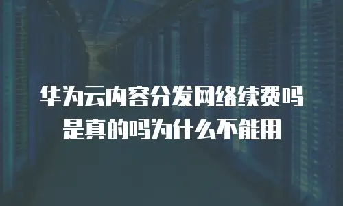 华为云内容分发网络续费吗是真的吗为什么不能用