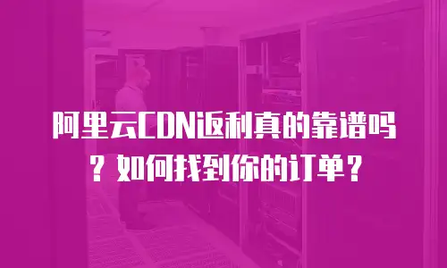 阿里云CDN返利真的靠谱吗？如何找到你的订单？