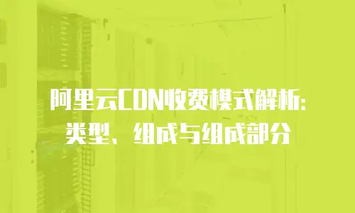 阿里云CDN收费模式解析：类型、组成与组成部分