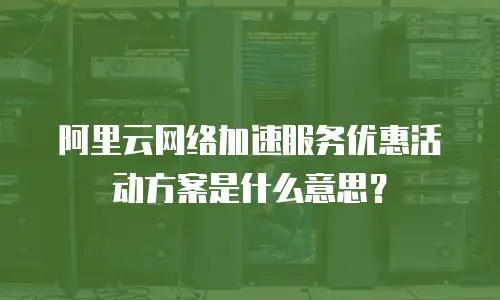 阿里云网络加速服务优惠活动方案是什么意思？