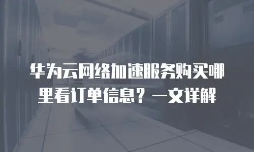 华为云网络加速服务购买哪里看订单信息？一文详解